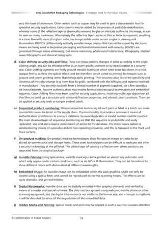 Anti-Counterfeit Packaging Technologies - A strategic need for the Indian industry



       very thin layer of aluminum. Other metals such as copper may be used to give a characteristic hue for
       specialist security applications. Extra security may be added by the process of partial de-metallization,
       whereby some of the reflective layer is chemically removed to give an intricate outline to the image, as can
       be seen on many banknotes. Alternatively the reflective layer can be so thin as to be transparent, resulting
       in a clear film with more of a ghost reflective image visible under certain angles of viewing and
       illumination. DOVID's (differentially optically variable image devices that can not be copied by electronic
       means are being used in decorative packaging and brand enhancement with security. DOVID's are
       generated through micro embossing, dot matrix mastering, photo resist interference, lithography, electron
       beam lithography and classical holography.

  d. Color shifting security inks and films: These can show positive changes in color according to the angle
     viewing angle, and can be effective either as an overt graphic element or by incorporation in a security
     seal. Color shifting pigments are finely ground metallic laminates which need to be laid down in a thick
     opaque film to achieve the optical effect, and are therefore better suited to printing techniques such as
     gravure and screen printing rather than lithographic printing. Their security value lies in the specificity and
     dynamics of the color change (e.g. from blue to gold), combined with the difficulty and expense involved
     in manufacture. They are only available from a limited number of pigment suppliers, via a few specialist
     ink manufacturers. Positive authentication may involve forensic (microscopic) examination and embedded
     taggants. Color shifting films have been used for security applications, involving multi-layer deposition of
     thin films to build up a structure with unique diffractive properties, and vibrant color transitions. They can
     be applied as security seals or tamper evident labels.

  e) Sequential product numbering: Unique sequential numbering of each pack or label in a batch can make
     counterfeits easier to detect in the supply chain. If printed visibly, it provides a semi-overt means of
     authentication by reference to a secure database, because duplicates or invalid numbers will be rejected.
     The main disadvantages of sequential numbering are that the sequence is predictable and easily
     replicated, and end users require some means of access to the database. The more secure option is
     serialization by means of a pseudo-random non-repeating sequence, and this is discussed in the Track and
     Trace section.

  f) On-product marking: On-product marking technologies allow for special images or codes to be
     placed on conventional oral dosage forms. These overt technologies can be difficult to replicate and offer
     a security technology at the pill level. This added layer of security is effective even when products are
     separated from the original package.

  g) Invisible Printing: Using special inks, invisible markings can be printed on almost any substrate, and
     which only appear under certain conditions, such as via UV or IR illumination. They can be formulated to
     show different colors with illumination at different wavelengths.

  h) Embedded Image: An invisible image can be embedded within the pack graphics which can only be
     viewed using a special filter, and cannot be reproduced by normal scanning means. The effects can be
     quite dramatic, and yet well hidden.

  i)   Digital Watermarks: Invisible data can be digitally encoded within graphics elements and verified by
       means of a reader and special software. The data can be captured using webcam, mobile phone or other
       scanning equipment, but the digital information is not visible to the human eye, and attempts to replicate
       it will be detected by virtue of the degradation of the embedded data.

  j)   Hidden Marks and Printing: Special marks and print may be applied in such a way that escapes attention



© Confederation of Indian Industry                          29
 