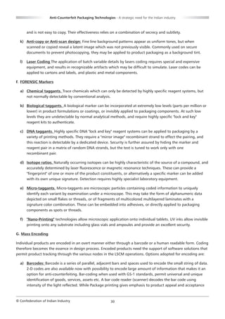 Anti-Counterfeit Packaging Technologies - A strategic need for the Indian industry



       and is not easy to copy. Their effectiveness relies on a combination of secrecy and subtlety.

  k) Anti-copy or Anti-scan design: Fine line background patterns appear as uniform tones, but when
     scanned or copied reveal a latent image which was not previously visible. Commonly used on secure
     documents to prevent photocopying, they may be applied to product packaging as a background tint.

  l)   Laser Coding The application of batch variable details by lasers coding requires special and expensive
       equipment, and results in recognizable artifacts which may be difficult to simulate. Laser codes can be
       applied to cartons and labels, and plastic and metal components.

F. FORENSIC Markers

  a) Chemical taggants. Trace chemicals which can only be detected by highly specific reagent systems, but
     not normally detectable by conventional analysis.

  b) Biological taggants. A biological marker can be incorporated at extremely low levels (parts per million or
     lower) in product formulations or coatings, or invisibly applied to packaging components. At such low
     levels they are undetectable by normal analytical methods, and require highly specific "lock and key"
     reagent kits to authenticate.

  c) DNA taggants. Highly specific DNA "lock and key" reagent systems can be applied to packaging by a
     variety of printing methods. They require a "mirror image" recombinant strand to effect the pairing, and
     this reaction is detectable by a dedicated device. Security is further assured by hiding the marker and
     reagent pair in a matrix of random DNA strands, but the test is tuned to work only with one
     recombinant pair.

  d) Isotope ratios. Naturally occurring isotopes can be highly characteristic of the source of a compound, and
     accurately determined by laser fluorescence or magnetic resonance techniques. These can provide a
     "fingerprint" of one or more of the product constituents, or alternatively a specific marker can be added
     with its own unique signature. Detection requires highly specialist laboratory equipment.

  e) Micro-taggants. Micro-taggants are microscopic particles containing coded information to uniquely
     identify each variant by examination under a microscope. This may take the form of alphanumeric data
     depicted on small flakes or threads, or of fragments of multicolored multilayered laminates with a
     signature color combination. These can be embedded into adhesives, or directly applied to packaging
     components as spots or threads.

  f) "Nano-Printing" technologies allow microscopic application onto individual tablets. UV inks allow invisible
     printing onto any substrate including glass vials and ampoules and provide an excellent security.

G. Mass Encoding

Individual products are encoded in an overt manner either through a barcode or a human readable form. Coding
therefore becomes the essence in design process. Encoded products need the support of software solutions that
permit product tracking through the various nodes in the LSCM operations. Options adopted for encoding are:

  a) Barcodes: Barcode is a series of parallel, adjacent bars and spaces used to encode the small string of data.
     2-D codes are also available now with possibility to encode large amount of information that makes it an
     option for anti-counterfeiting. Bar-coding when used with GS-1 standards, permit universal and unique
     identification of goods, services, assets etc. A bar code reader (scanner) decodes the bar code using
     intensity of the light reflected. While Package printing gives emphasis to product appeal and acceptance



© Confederation of Indian Industry                          30
 