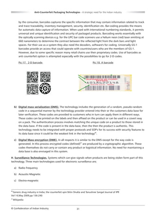 Anti-Counterfeit Packaging Technologies - A strategic need for the Indian industry



         by the consumer, barcodes captures the specific information that may contain information related to track
         and trace traceability, inventory management, security, identification etc. Bar-coding provides the means
         for automatic data capture of information. When used with international numbering standards, it permits
         universal and unique identification and security of packaged products. Barcoding works essentially with
         the optically scanning devices e.g. for the UPC bar code scanners use a helium neon (red) laser emitting at
         660 nanometers to determine the contrast between the reflected light from the dark bars and light
         spaces. For their use as a system they also need the decoders, software's for coding. Universally GS-1
         barcodes provide an access that could operate with countries/users who are the members of GS-1.
         However, due to some specific reason many retail chains use their proprietary codes. Use of barcodes as
         anti counterfeit option is attempted especially with the possibilities to go for 2-D codes.

         Pic:17. 2-D barcode                                                 Pic:18. A barcode




     b) Digital mass serialization (DMS). The technology includes the generation of a random, pseudo random
        code in a sequential manner by the technology provider entered into their or the customers data base for
        later verification. These codes are provided to customers who in turn can apply them in different ways.
        These codes can be printed on the labels and then affixed on the product or can be used in a covert way
        on a pack. The authentication process involves matching the unique code on a product to those stored in
        the data base. If the code is present in the data base, then the then the product is authentic. This
        technology needs to be integrated with proper protocols and SOP's for its success with security features to
        its data base since it could be the weakest link in the technology20.

     c) Digital Mass encryption (DME). In all respects it is similar to the DMS except for the way code is
        generated. In this process encrypted codes (defined)21 are produced by a cryptographic algorithm. These
        codes themselves do not carry or contain any product or logistical information. No need for maintaining a
        data base is also envisaged in this system.

H. Surveillance Technologies. Systems which can give signals when products are being stolen form part of this
technology. Three main technologies used for electronic surveillance are;

     a) Radio frequency

     b) Acoustic-Magnetic

     c) Electro-magnetic


20
 Generic drug industry in India; the counterfeit spin.Nitin Shukla and Tanushree Sangal Journal of IPR
Vol 14,May 2009,pp 136-240
21
     Wikipedia


© Confederation of Indian Industry                           31
 
