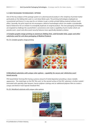 Anti-Counterfeit Packaging Technologies - A strategic need for the Indian industry



5.3 NEW PACKAGING TECHNOLOGIES: OPTIONS

One of the key analyses of the package system on a pharmaceutical product is the simplicity of printed matter
particularly on the lidding foils used in a unit dose blister pack. The printing technologies employed are
conventional and hence it is very easy for an imitator to get a similar printed lidding material without much
effort. Secondly, the print inputs do not encompass a blend of technologies which can enable a considerable
level of deterrence for an imitator to wrongfully duplicate an original product. The new packaging technologies
are targeted to challenge the counterfeiter’s convenience and create a capability of print matter which can
provide overt, covert and ultra-covert security features more specifically detailed as below:

a) Complex graphic image printing on aluminum (lidding foils, cold-formable foils), paper and other
substrates used for unit dose packaging of Medical Products

Pic:19. Complex graphic image printing




b) Metallized substrates with unique color options – capability for secure and distinctive overt
brand security

PVC based blister forming film having a precise amount of metal deposition providing a classic metallic
appearance. The metal layer on the PVC film and / or the second surface of the PVC substrate is further coated /
laminated with specialty color lacquers, barrier polymer coatings and /or additional polymer films to create a
unique and distinct multi layered metalized film.

Pic:20. Metallized substrate with unique color options




© Confederation of Indian Industry                          33
 