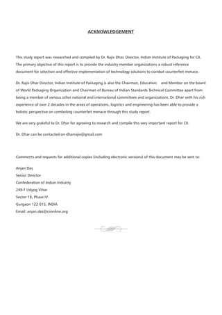 ACKNOWLEDGEMENT




This study report was researched and compiled by Dr. Rajiv Dhar, Director, Indian Institute of Packaging for CII.
The primary objective of this report is to provide the industry member organizations a robust reference
document for selection and effective implementation of technology solutions to combat counterfeit menace.


Dr. Rajiv Dhar Director, Indian Institute of Packaging is also the Chairman, Education   and Member on the board
of World Packaging Organization and Chairman of Bureau of Indian Standards Technical Committee apart from
being a member of various other national and international committees and organizations. Dr. Dhar with his rich
experience of over 2 decades in the areas of operations, logistics and engineering has been able to provide a
holistic perspective on combating counterfeit menace through this study report.


We are very grateful to Dr. Dhar for agreeing to research and compile this very important report for CII.


Dr. Dhar can be contacted on dharrajiv@gmail.com




Comments and requests for additional copies (including electronic versions) of this document may be sent to:


Anjan Das
Senior Director
Confederation of Indian Industry
249-F Udyog Vihar
Sector 18, Phase IV
Gurgaon 122 015, INDIA
Email: anjan.das@ciionline.org
 