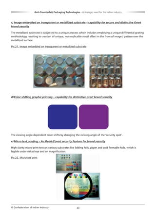 Anti-Counterfeit Packaging Technologies - A strategic need for the Indian industry



c) Image embedded on transparent or metallized substrate – capability for secure and distinctive Overt
brand security

The metallized substrate is subjected to a unique process which includes employing a unique differential grating
methodology resulting in creation of unique, non replicable visual effect in the from of image / pattern over the
metallized surface.

Pic:21. Image embedded on transparent or metallized substrate




d) Color shifting graphic printing – capability for distinctive overt brand security




The viewing angle-dependent color shifts by changing the viewing angle of the ‘security spot’.

e) Micro-text printing – An Overt-Covert security feature for brand security

High clarity micro-print text on various substrates like lidding foils, paper and cold formable foils, which is
legible under naked eye and on magnification.

Pic:22. Microtext print




© Confederation of Indian Industry                          34
 