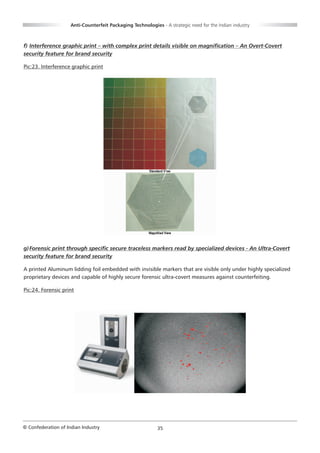 Anti-Counterfeit Packaging Technologies - A strategic need for the Indian industry



f) Interference graphic print – with complex print details visible on magnification – An Overt-Covert
security feature for brand security

Pic:23. Interference graphic print




g) Forensic print through specific secure traceless markers read by specialized devices - An Ultra-Covert
security feature for brand security

A printed Aluminum lidding foil embedded with invisible markers that are visible only under highly specialized
proprietary devices and capable of highly secure forensic ultra-covert measures against counterfeiting.

Pic:24. Forensic print




© Confederation of Indian Industry                          35
 