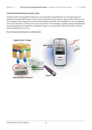 Anti-Counterfeit Packaging Technologies - A strategic need for the Indian industry



h) Product Authentication cum Track-n-Trace

A tamper evident nanotag label comprising a unique fingerprint integrated with any universally used overt
systems like barcodes/ RFID tags etc. that can be authenticated with the help of a secure reader which can scan
the encrypted image through any universal mobility platform like GPRS / 3G / Broadband to a secure fingerprint
server and authenticate as well as track-n-trace any product. This technology is capable of being integrated with
any existing identity and supply chain management system such as Barcodes, RFID and their likes to achieve
tailored graded levels of security.

Pic:25. Product Authentication cum Track-n-Trace




© Confederation of Indian Industry                          36
 