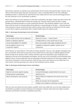 Anti-Counterfeit Packaging Technologies - A strategic need for the Indian industry



Overt features represent an attempt to put authentication into the hands of the general public. However, to be
effective they demand public education and awareness, which is especially difficult in the most challenged
developing markets. It should also be noted that the more widely used one overt security technology becomes,
the more attractive it is for counterfeiters to defeat it.

Where overt features are used, experience is often that counterfeiters will apply a simple copy which mimics the
genuine device, sufficiently well to confuse the average user. They also require utmost security in supply,
handling and disposal procedures to avoid unauthorized diversion. They should be applied in such a way that
they cannot be reused or removed without being defaced or causing damage to the pack — otherwise genuine
used components may be recycled with fake contents, giving a false impression of authenticity. For this reason
an overt device might be incorporated within a Tamper Evident feature for added security.

Table: 7. Advantages /disadvantages Covert technologies.

 Advantages                                             Disadvantages
 Can be simple and low cost to implement                Need strict secrecy — "need to know”
 Needs no regulatory approval                           If widely known or used, may be easy to copy
 Can be easily added to or modified                     More secure options add supply complexity and cost
 Can be applied in-house or via                         If applied at component suppliers, greater risk of
 component suppliers                                    compromise

Covert features are most effective in the hands of industry specialists. They are a very valuable investigative tool,
but a counterfeiter will be able to copy many of the simpler features unless they are skillfully applied and their
details are kept secret. However, there is almost unlimited scope to the possibilities, given imagination and
ingenuity on the part of the technologist and designer, and the costs can be minimized or even eliminated when
applied in-house. In-house application also has advantages of limiting involvement of third party suppliers, who
may not be trustworthy in some environments. Only the most secure covert features can be safely used in an
overt context, and these generally come under the next heading of forensic markers.

Table: 8. Advantages /disadvantages Forensic technologies.


 Advantages                                             Disadvantages
 High tech and secure against copying                   Licensed technologies usually limited to one source
 Provide positive authentication                        Significant cost
 May be disclosed for overt purposes                    May be difficult to implement and control across many
                                                        markets
                                                        Wider use increases risk of compromise
                                                        Unlikely to be available to authorities or public

There are some very robust and secure options available, which may enable their use to be more widely known
and therefore accessible to trusted authorities and investigators. However, these tend to be subject to patent
protection and therefore restricted in availability and pricing.




© Confederation of Indian Industry                          39
 