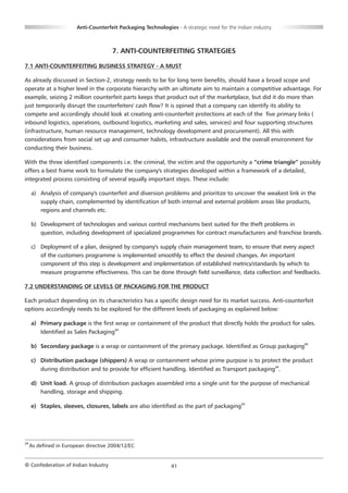 Anti-Counterfeit Packaging Technologies - A strategic need for the Indian industry



                                      7. ANTI-COUNTERFEITING STRATEGIES

7.1 ANTI-COUNTERFEITING BUSINESS STRATEGY - A MUST

As already discussed in Section-2, strategy needs to be for long term benefits, should have a broad scope and
operate at a higher level in the corporate hierarchy with an ultimate aim to maintain a competitive advantage. For
example, seizing 2 million counterfeit parts keeps that product out of the marketplace, but did it do more than
just temporarily disrupt the counterfeiters' cash flow? It is opined that a company can identify its ability to
compete and accordingly should look at creating anti-counterfeit protections at each of the five primary links (
inbound logistics, operations, outbound logistics, marketing and sales, services) and four supporting structures
(infrastructure, human resource management, technology development and procurement). All this with
considerations from social set up and consumer habits, infrastructure available and the overall environment for
conducting their business.

With the three identified components i.e. the criminal, the victim and the opportunity a “crime triangle” possibly
offers a best frame work to formulate the company's strategies developed within a framework of a detailed,
integrated process consisting of several equally important steps. These include:

     a) Analysis of company's counterfeit and diversion problems and prioritize to uncover the weakest link in the
        supply chain, complemented by identification of both internal and external problem areas like products,
        regions and channels etc.

     b) Development of technologies and various control mechanisms best suited for the theft problems in
        question, including development of specialized programmes for contract manufacturers and franchise brands.

     c) Deployment of a plan, designed by company's supply chain management team, to ensure that every aspect
        of the customers programme is implemented smoothly to effect the desired changes. An important
        component of this step is development and implementation of established metrics/standards by which to
        measure programme effectiveness. This can be done through field surveillance, data collection and feedbacks.

7.2 UNDERSTANDING OF LEVELS OF PACKAGING FOR THE PRODUCT

Each product depending on its characteristics has a specific design need for its market success. Anti-counterfeit
options accordingly needs to be explored for the different levels of packaging as explained below:

     a) Primary package is the first wrap or containment of the product that directly holds the product for sales.
        Identified as Sales Packaging24

     b) Secondary package is a wrap or containment of the primary package. Identified as Group packaging24

     c) Distribution package (shippers) A wrap or containment whose prime purpose is to protect the product
        during distribution and to provide for efficient handling. Identified as Transport packaging24.

     d) Unit load. A group of distribution packages assembled into a single unit for the purpose of mechanical
        handling, storage and shipping.

     e) Staples, sleeves, closures, labels are also identified as the part of packaging24




24
     As defined in European directive 2004/12/EC


© Confederation of Indian Industry                             41
 