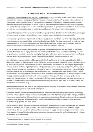 Anti-Counterfeit Packaging Technologies - A strategic need for the Indian industry



                                   8. CONCLUSION AND RECOMMENDATIONS

Compliance and security features are not a cost burden? Many, particularly in SME sector believe that anti
counterfeiting measures are tough and costly .However, a research undertaken25 to see the value realization of
Indian grape exports since the time EU compliance on traceability is followed by the exporters indicate much
better value realization with respect to Indian Grapes in the last few years in particular. Thus by assuring safety
and quality through incorporation of anti counterfeiting operations to gain consumer confidence, manufacturers
can gain the competitive advantage in local and export business if actions are planned strategically.

Successful companies world over spend time and money in protecting their brands. The best defensive strategy is
to integrate very technique into distribution, record keeping system and also thinking strategically.

Some proactive government departments in India have also started mandatory use of GS-1 barcodes. Delhi state
excise department has mandated bar-coding for all IMFL sold in Delhi. The department needs to track and trace
the movements of stocks and sales of alcoholic beverages as they move through the supply chain from the
manufacturers down to the retail vendors to prevent theft and better tax collection.

As can be seen above, there is a huge range of possible solutions ranging from the very simple to the highly
complex, from zero cost to highly expensive and from fragile to highly secure against counterfeiting. The wide
range of options adds to the potential security by diluting the advantage gained by a counterfeiter in defeating
any one system, and manufacturers should choose widely and wisely for optimum security gain.

It is unlikely that any one solution will be appropriate for all applications - the costs may not be affordable in
developing markets, or for low margin products Effective protection against counterfeit products includes actions
by producers, distributors, and dispensers to secure their business practices such as ensuring the legitimacy of
business partners and refusing to do business with persons of unknown or dubious background, taking steps to
ensure physical security, and identifying an individual or team in the organization with primary responsibility for
ensuring that effective security practices are implemented. In US the wholesalers have already drafted a set of
secure business practices and FDA will continue to work with other major participants of the drug supply chain to
develop, implement, and disseminate such business practices, through such steps as issuing guidance and
supporting the development of industry best practices. To help ensure secure business practices, FDA intends to
increase its inspection efforts of re-packagers whose operating procedures place them at increased risk for the
introduction of counterfeit drugs.

Development of a system that helps in ensuring that effective reporting of counterfeit products to the designated
agency for rapid response to such reports is foolproof.

Counterfeit menace is a global challenge to all nations, and criminal counterfeiting operations are increasingly
operating across national borders. There will be a need to work with the World Organization, Interpol, and other
international public health and law enforcement organizations to develop and implement worldwide strategies to
combat counterfeit drugs. Collaboration with foreign stakeholders to develop strategies to deter and detect
counterfeit drugs globally is a good option.

Certain products like for drugs use is not restricted to highly developed and sophisticated societies, but is almost
universal. Therefore, not all areas share the same accessibility to technological solutions, and their supply
infrastructure. It is also noted that reliable and secure sources of supply may be wanting in some regions where
there is a poor history of intellectual property protection. Manufacturers may be confined to using only in-house
technologies in such territories.

25
     Research undertaken by the author. Extract attached as an annexure.


© Confederation of Indian Industry                             43
 