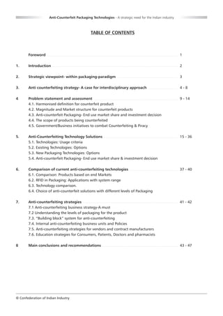 Anti-Counterfeit Packaging Technologies - A strategic need for the Indian industry



                                                TABLE OF CONTENTS



       Foreword                                                                                           1

1.     Introduction                                                                                       2

2.     Strategic viewpoint- within packaging-paradigm                                                     3

3.     Anti counterfeiting strategy- A case for interdisciplinary approach                                4-8

4      Problem statement and assessment                                                                   9 - 14
       4.1. Harmonised definition for counterfeit product
       4.2. Magnitude and Market structure for counterfeit products
       4.3. Anti-counterfeit Packaging- End use market share and investment decision
       4.4. The scope of products being counterfeited
       4.5. Government/Business initiatives to combat Counterfeiting & Piracy

5.     Anti-Counterfeiting Technology Solutions                                                           15 - 36
       5.1. Technologies: Usage criteria
       5.2. Existing Technologies: Options
       5.3. New Packaging Technologies: Options
       5.4. Anti-counterfeit Packaging- End use market share & investment decision

6.     Comparison of current anti-counterfeiting technologies                                             37 - 40
       6.1. Comparison: Products based on end Markets
       6.2. RFID in Packaging: Applications with system range
       6.3. Technology comparison.
       6.4. Choice of anti-counterfeit solutions with different levels of Packaging

7.     Anti-counterfeiting strategies                                                                     41 - 42
       7.1 Anti-counterfeiting business strategy-A must
       7.2 Understanding the levels of packaging for the product
       7.3. “Building block” system for anti-counterfeiting
       7.4. Internal anti-counterfeiting business units and Policies
       7.5. Anti-counterfeiting strategies for vendors and contract manufacturers
       7.6. Education strategies for Consumers, Patients, Doctors and pharmacists

8      Main conclusions and recommendations                                                               43 - 47




© Confederation of Indian Industry
 