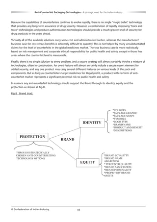Anti-Counterfeit Packaging Technologies - A strategic need for the Indian industry



Because the capabilities of counterfeiters continue to evolve rapidly, there is no single "magic bullet" technology
that provides any long-term assurance of drug security. However, a combination of rapidly improving "track and
trace" technologies and product authentication technologies should provide a much greater level of security for
drug products in the years ahead.

Virtually all of the available solutions carry some cost and administrative burden, whereas the manufacturers'
business case for cost versus benefits is extremely difficult to quantify. This is not helped by many unsubstantiated
claims for the level of counterfeits in the global medicines market. The true business case is more realistically
based on risk management and corporate ethical responsibility for public health and safety, except in those few
areas where the counterfeit level is measurable.

Finally, there is no single solution to every problem, and a secure strategy will almost certainly involve a mixture of
technologies, often in combination. An overt feature will almost certainly include a secure covert element for
added security, and any one product may carry several different features on various levels of the pack and
components. But as long as counterfeiters target medicines for illegal profit, a product with no form of anti-
counterfeit marker represents a significant potential risk to public health and safety

In essence any anti-counterfeit technology should support the Brand through its identity, equity and the
protection as shown at Fig.8.

Fig 8 Brand triad.




                                                                                             *COLOURS
                                                                                             *PACKAGE GRAPHIC
                                                                                             *PACKAGE SHAPE
                                                                                             *SYMBOLS
                                                                 IDENTITY                    *LOGO TYPE
                                                                                             *BRAND NAME
                                                                                             *PRODUCT AND BENEFIT
                                                                                             *DESCRIPTIONS

       PROTECTION
                                             BRAND


    THROUGH STRATEGICALLY
    CHOSEN ANTI-COUNTERFEITING                                                       *BRAND LOYALITTY
    TECHNOLOGY OPTIONS                                                               *BRAND NAME
                                                                                     AWARENESS
                                                                 EQUITY              * PERCEIVED QUALITY
                                                                                     *BRAND ASSOCIATION
                                                                                     *BRANDPERSONALITY
                                                                                     *PROPRITERY BRAND
                                                                                     ASSETS




© Confederation of Indian Industry                          44
 