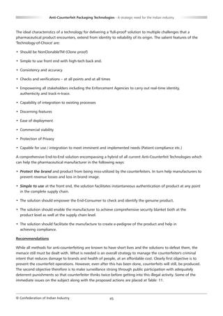 Anti-Counterfeit Packaging Technologies - A strategic need for the Indian industry



The ideal characteristics of a technology for delivering a 'full-proof' solution to multiple challenges that a
pharmaceutical product encounters, extend from identity to reliability of its origin. The salient features of the
'Technology-of-Choice' are:

• Should be NonClonableTM (Clone proof)

• Simple to use front end with high-tech back end.

• Consistency and accuracy

• Checks and verifications – at all points and at all times

• Empowering all stakeholders including the Enforcement Agencies to carry out real-time identity,
  authenticity and track-n-trace.

• Capability of integration to existing processes

• Discerning features

• Ease of deployment

• Commercial viability

• Protection of Privacy

• Capable for use / integration to meet imminent and implemented needs (Patient compliance etc.)

A comprehensive End-to-End solution encompassing a hybrid of all current Anti-Counterfeit Technologies which
can help the pharmaceutical manufacturer in the following ways:

• Protect the brand and product from being miss-utilized by the counterfeiters. In turn help manufacturers to
  prevent revenue losses and loss in brand image.

• Simple to use at the front end, the solution facilitates instantaneous authentication of product at any point
  in the complete supply chain.

• The solution should empower the End-Consumer to check and identify the genuine product.

• The solution should enable the manufacturer to achieve comprehensive security blanket both at the
  product level as well at the supply chain level.

• The solution should facilitate the manufacture to create e-pedigree of the product and help in
  achieving compliance.

Recommendations

While all methods for anti-counterfeiting are known to have short lives and the solutions to defeat them, the
menace still must be dealt with. What is needed is an overall strategy to manage the counterfeiter's criminal
intent that reduces damage to brands and health of people, at an affordable cost. Clearly first objective is to
prevent the counterfeit operations. However, even after this has been done, counterfeits will still, be produced.
The second objective therefore is to make surveillance strong through public participation with adequately
deterrent punishments so that counterfeiter thinks twice before getting into this illegal activity. Some of the
immediate issues on the subject along with the proposed actions are placed at Table: 11.



© Confederation of Indian Industry                          45
 