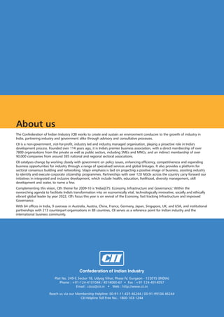About us
The Confederation of Indian Industry (CII) works to create and sustain an environment conducive to the growth of industry in
India, partnering industry and government alike through advisory and consultative processes.
CII is a non-government, not-for-profit, industry led and industry managed organisation, playing a proactive role in India's
development process. Founded over 114 years ago, it is India's premier business association, with a direct membership of over
7800 organisations from the private as well as public sectors, including SMEs and MNCs, and an indirect membership of over
90,000 companies from around 385 national and regional sectoral associations.
CII catalyses change by working closely with government on policy issues, enhancing efficiency, competitiveness and expanding
business opportunities for industry through a range of specialised services and global linkages. It also provides a platform for
sectoral consensus building and networking. Major emphasis is laid on projecting a positive image of business, assisting industry
to identify and execute corporate citizenship programmes. Partnerships with over 120 NGOs across the country carry forward our
initiatives in integrated and inclusive development, which include health, education, livelihood, diversity management, skill
development and water, to name a few.
Complementing this vision, CII's theme for 2009-10 is 'India@75: Economy, Infrastructure and Governance.' Within the
overarching agenda to facilitate India's transformation into an economically vital, technologically innovative, socially and ethically
vibrant global leader by year 2022, CII's focus this year is on revival of the Economy, fast tracking Infrastructure and improved
Governance.
With 64 offices in India, 9 overseas in Australia, Austria, China, France, Germany, Japan, Singapore, UK, and USA, and institutional
partnerships with 213 counterpart organisations in 88 countries, CII serves as a reference point for Indian industry and the
international business community.




                                            Confederation of Indian Industry
                           Plot No. 249-F, Sector 18, Udyog Vihar, Phase IV, Gurgaon - 122015 (INDIA)
                              Phone : +91-124-4101044 / 4014060-67 • Fax : +91-124-4014057
                                         Email : ciico@cii.in • Web : http://www.cii.in

                       Reach us via our Membership Helpline: 00-91-11-435 46244 / 00-91-99104 46244
                                          CII Helpline Toll Free No.: 1800-103-1244
 