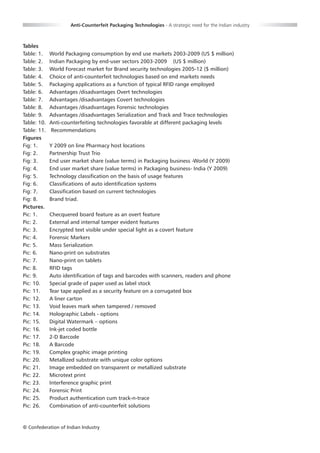 Anti-Counterfeit Packaging Technologies - A strategic need for the Indian industry



Tables
Table: 1.    World Packaging consumption by end use markets 2003-2009 (US $ million)
Table: 2.    Indian Packaging by end-user sectors 2003-2009 (US $ million)
Table: 3.    World Forecast market for Brand security technologies 2005-12 ($ million)
Table: 4.    Choice of anti-counterfeit technologies based on end markets needs
Table: 5.    Packaging applications as a function of typical RFID range employed
Table: 6.    Advantages /disadvantages Overt technologies
Table: 7.    Advantages /disadvantages Covert technologies
Table: 8.    Advantages /disadvantages Forensic technologies
Table: 9.    Advantages /disadvantages Serialization and Track and Trace technologies
Table: 10.   Anti-counterfeiting technologies favorable at different packaging levels
Table: 11.    Recommendations
Figures
Fig: 1.      Y 2009 on line Pharmacy host locations
Fig: 2.      Partnership Trust Trio
Fig: 3.      End user market share (value terms) in Packaging business -World (Y 2009)
Fig: 4.      End user market share (value terms) in Packaging business- India (Y 2009)
Fig: 5.      Technology classification on the basis of usage features
Fig: 6.      Classifications of auto identification systems
Fig: 7.      Classification based on current technologies
Fig: 8.      Brand triad.
Pictures.
Pic: 1.      Checquered board feature as an overt feature
Pic: 2.      External and internal tamper evident features
Pic: 3.      Encrypted text visible under special light as a covert feature
Pic: 4.      Forensic Markers
Pic: 5.      Mass Serialization
Pic: 6.      Nano-print on substrates
Pic: 7.      Nano-print on tablets
Pic: 8.      RFID tags
Pic: 9.      Auto identification of tags and barcodes with scanners, readers and phone
Pic: 10.     Special grade of paper used as label stock
Pic: 11.     Tear tape applied as a security feature on a corrugated box
Pic: 12.     A liner carton
Pic: 13.     Void leaves mark when tampered / removed
Pic: 14.     Holographic Labels - options
Pic: 15.     Digital Watermark – options
Pic: 16.     Ink-jet coded bottle
Pic: 17.     2-D Barcode
Pic: 18.     A Barcode
Pic: 19.     Complex graphic image printing
Pic: 20.     Metallized substrate with unique color options
Pic: 21.     Image embedded on transparent or metallized substrate
Pic: 22.     Microtext print
Pic: 23.     Interference graphic print
Pic: 24.     Forensic Print
Pic: 25.     Product authentication cum track-n-trace
Pic: 26.     Combination of anti-counterfeit solutions


© Confederation of Indian Industry                          00
 