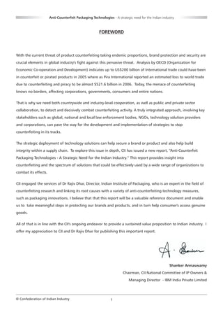 Anti-Counterfeit Packaging Technologies - A strategic need for the Indian industry



                                                      FOREWORD




With the current threat of product counterfeiting taking endemic proportions, brand protection and security are
crucial elements in global industry's fight against this pervasive threat. Analysis by OECD (Organization for
Economic Co-operation and Development) indicates up to US$200 billion of International trade could have been
in counterfeit or pirated products in 2005 where as Pira International reported an estimated loss to world trade
due to counterfeiting and piracy to be almost $521.6 billion in 2006. Today, the menace of counterfeiting
knows no borders, affecting corporations, governments, consumers and entire nations.


That is why we need both countrywide and industry-level cooperation, as well as public and private sector
collaboration, to detect and decisively combat counterfeiting activity. A truly integrated approach, involving key
stakeholders such as global, national and local law enforcement bodies, NGOs, technology solution providers
and corporations, can pave the way for the development and implementation of strategies to stop
counterfeiting in its tracks.


The strategic deployment of technology solutions can help secure a brand or product and also help build
integrity within a supply chain. To explore this issue in depth, CII has issued a new report, “Anti-Counterfeit
Packaging Technologies - A Strategic Need for the Indian Industry.” This report provides insight into
counterfeiting and the spectrum of solutions that could be effectively used by a wide range of organizations to
combat its effects.


CII engaged the services of Dr Rajiv Dhar, Director, Indian Institute of Packaging, who is an expert in the field of
counterfeiting research and linking its root causes with a variety of anti-counterfeiting technology measures,
such as packaging innovations. I believe that that this report will be a valuable reference document and enable
us to take meaningful steps in protecting our brands and products, and in turn help consumer's access genuine
goods.


All of that is in line with the CII's ongoing endeavor to provide a sustained value proposition to Indian industry. I
offer my appreciation to CII and Dr Rajiv Dhar for publishing this important report.




                                                                                                     Shanker Annaswamy
                                                                      Chairman, CII National Committee of IP Owners &
                                                                          Managing Director - IBM India Private Limited




© Confederation of Indian Industry                            1
 
