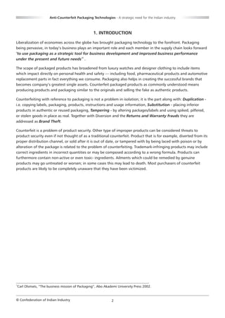 Anti-Counterfeit Packaging Technologies - A strategic need for the Indian industry



                                                 1. INTRODUCTION

Liberalization of economies across the globe has brought packaging technology to the forefront. Packaging
being pervasive, in today’s business plays an important role and each member in the supply chain looks forward
‘to use packaging as a strategic tool for business development and improved business performance
under the present and future needs’1 .

The scope of packaged products has broadened from luxury watches and designer clothing to include items
which impact directly on personal health and safety — including food, pharmaceutical products and automotive
replacement parts in fact everything we consume. Packaging also helps in creating the successful brands that
becomes company’s greatest single assets. Counterfeit packaged products as commonly understood means
producing products and packaging similar to the originals and selling the fake as authentic products.

Counterfeiting with reference to packaging is not a problem in isolation; it is the part along with: Duplication -
i.e. copying labels, packaging, products, instructions and usage information, Substitution - placing inferior
products in authentic or reused packaging, Tampering - by altering packages/labels and using spiked, pilfered,
or stolen goods in place as real. Together with Diversion and the Returns and Warranty frauds they are
addressed as Brand Theft.

Counterfeit is a problem of product security. Other type of improper products can be considered threats to
product security even if not thought of as a traditional counterfeit. Product that is for example, diverted from its
proper distribution channel, or sold after it is out of date, or tampered with by being laced with poison or by
alteration of the package is related to the problem of counterfeiting. Trademark-infringing products may include
correct ingredients in incorrect quantities or may be composed according to a wrong formula. Products can
furthermore contain non-active or even toxic- ingredients. Ailments which could be remedied by genuine
products may go untreated or worsen; in some cases this may lead to death. Most purchasers of counterfeit
products are likely to be completely unaware that they have been victimized.




1
Carl Olsmats, “The business mission of Packaging”, Abo Akademi University Press 2002.


© Confederation of Indian Industry                           2
 