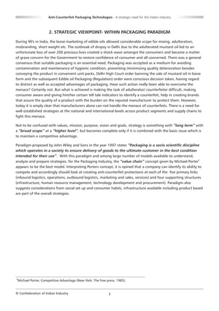 Anti-Counterfeit Packaging Technologies - A strategic need for the Indian industry



                     2. STRATEGIC VIEWPOINT- WITHIN PACKAGING PARADIGM

During 90's in India, the loose marketing of edible oils allowed considerable scope for mixing, adulteration,
misbranding, short weight etc. The outbreak of dropsy in Delhi due to the adulterated mustard oil led to an
unfortunate loss of over 200 precious lives created a shock wave amongst the consumers and became a matter
of grave concern for the Government to restore confidence of consumer and all concerned. There was a general
consensus that suitable packaging is an essential need. Packaging was accepted as a medium for avoiding
contamination and maintenance of hygienic condition, preventing /minimizing quality deterioration besides
conveying the product in convenient unit packs. Delhi High Court order banning the sale of mustard oil in loose
form and the subsequent Edible oil Packaging (Regulation) order were conscious decision taken, having regard
to distinct as well as accepted advantages of packaging. Have such action really been able to overcome the
menace? Certainly not. But what is achieved is making the task of adulterator/ counterfeiter difficult, making
consumer aware and giving him/her certain tell tale indicators to identify a counterfeit, help in creating brands
that assure the quality of a product with the burden on the reputed manufacturer to protect them. However,
today it is amply clear that manufacturers alone can not handle the menace of counterfeits. There is a need for
well established strategies at the national and international levels across product segments and supply chains to
fight this menace.

Not to be confused with values, mission, purpose, vision and goals, strategy is something with “long term” with
a “broad scope” at a “higher level”, but becomes complete only if it is combined with the basic issue which is
to maintain a competitive advantage.

Paradigm proposed by John Wiley and Sons in the year 1997 states “Packaging is a socio scientific discipline
which operates in a society to ensure delivery of goods to the ultimate customer in the best condition
intended for their use”. With this paradigm and among large number of models available to understand,
analyze and prepare strategies, for the Packaging Industry, the “value chain” concept given by Michael Porter2
appears to be the best model. Interpreting Porters concept, it is opined that a company can identify its ability to
compete and accordingly should look at creating anti-counterfeit protections at each of the five primary links
(inbound logistics, operations, outbound logistics, marketing and sales, services) and four supporting structures
(infrastructure, human resource management, technology development and procurement). Paradigm also
suggests considerations from social set up and consumer habits, infrastructure available including product based
are part of the overall strategies.




2
 Michael Porter, Competitive Advantage (New York: The free press, 1985).


© Confederation of Indian Industry                           3
 