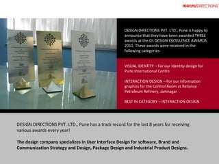 DESIGN DIRECTIONS PVT. LTD., Pune is happy to 
                                                      announce that they have been awarded THREE 
                                                      awards at the CII DESIGN EXCELLENCE AWARDS 
                                                      2011. These awards were received in the 
                                                      following categories‐


                                                      VISUAL IDENTITY – For our Identity design for 
                                                      Pune International Centre

                                                      INTERACTION DESIGN – For our information 
                                                      graphics for the Control Room at Reliance 
                                                      Petroleum Refinery, Jamnagar

                                                      BEST IN CATEGORY – INTERACTION DESIGN




DESIGN DIRECTIONS PVT. LTD., Pune has a track record for the last 8 years for receiving 
various awards every year! 

The design company specializes in User Interface Design for software, Brand and 
Communication Strategy and Design, Package Design and Industrial Product Designs.
 