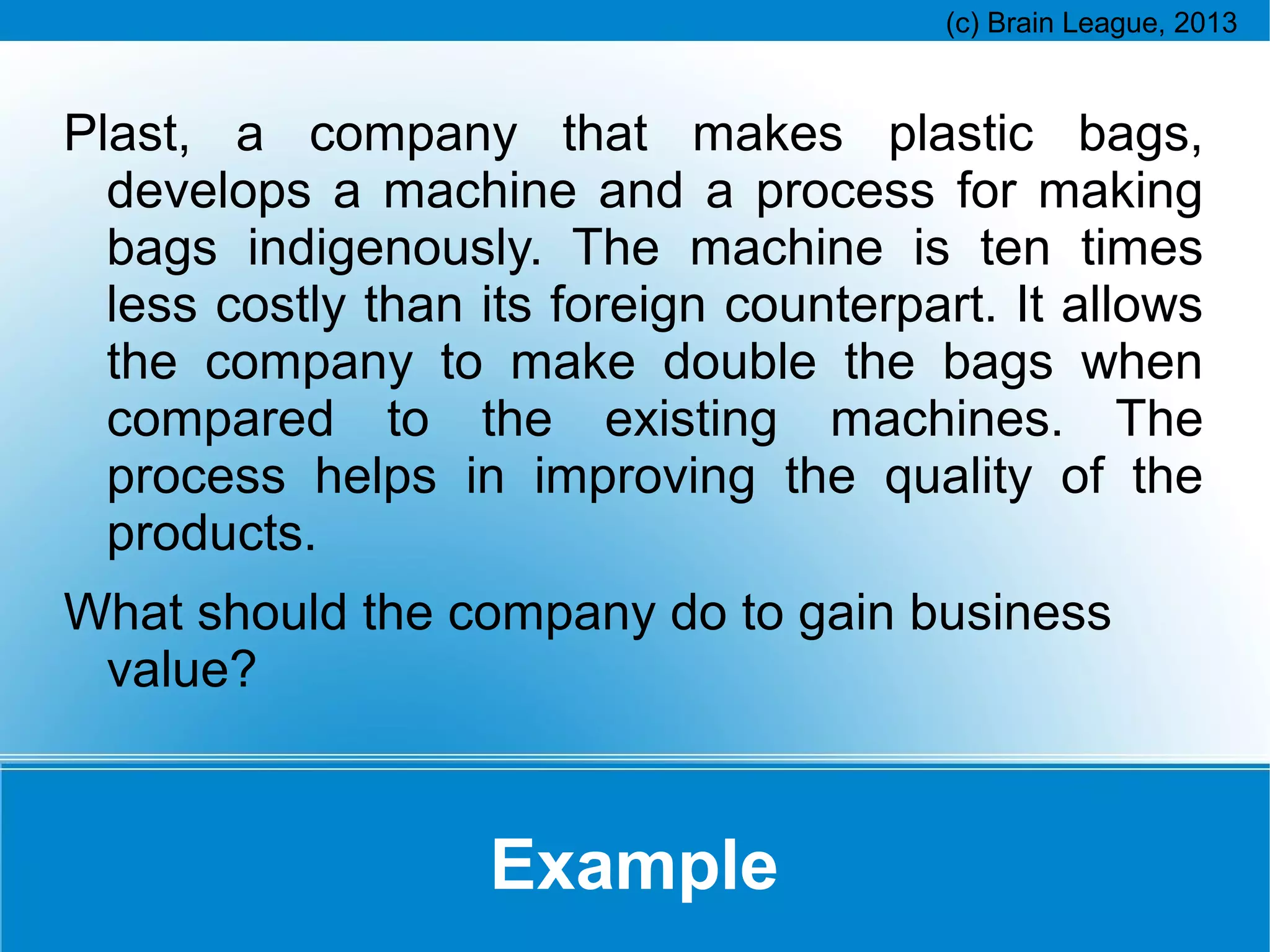 Plast, a company that makes plastic bags,
develops a machine and a process for making
bags indigenously. The machine is ten times
less costly than its foreign counterpart. It allows
the company to make double the bags when
compared to the existing machines. The
process helps in improving the quality of the
products.
What should the company do to gain business
value?

Example

 