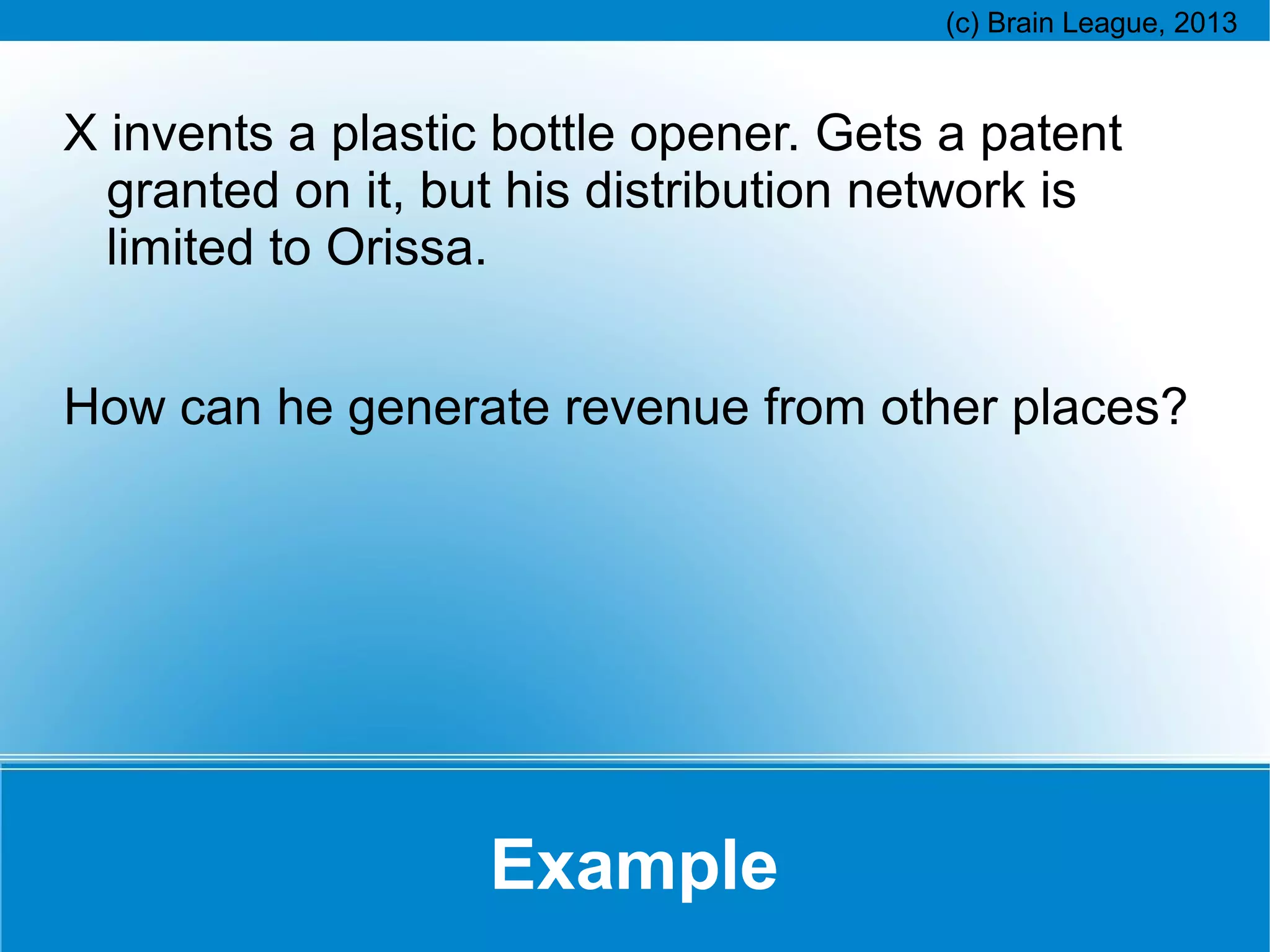 X invents a plastic bottle opener. Gets a patent
granted on it, but his distribution network is
limited to Orissa.
How can he generate revenue from other places?

Example

 