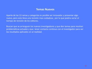 Temas Nuevos
Aparte de las 13 ramas y categorías es posible ser innovador y presentar algo
nuevo, pero esto lleva una revisión mas cuidadosa , por lo que podría variar el
tiempo de revisión de los editores.
Buscan que se arriesguen los nuevos investigadores y que den temas para resolver
problemáticas actuales y que tener contacto continuo con el investigador para ver
los resultados aplicados en al realidad.

15

 
