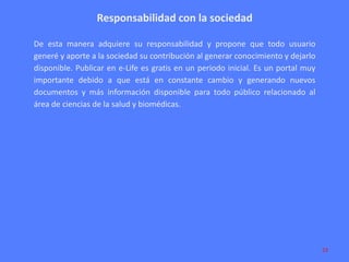 Responsabilidad con la sociedad
De esta manera adquiere su responsabilidad y propone que todo usuario
generé y aporte a la sociedad su contribución al generar conocimiento y dejarlo
disponible. Publicar en e-Life es gratis en un periodo inicial. Es un portal muy
importante debido a que está en constante cambio y generando nuevos
documentos y más información disponible para todo público relacionado al
área de ciencias de la salud y biomédicas.

23

 