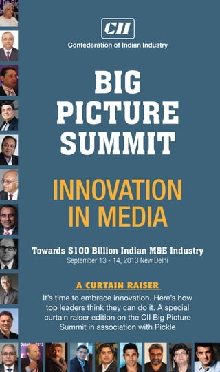 www.ciibigpicture.comCII BIG PICTURE SUMMIT 20131 pickle entertainment biz guide
BIG
PICTURE
SUMMIT
Towards $100 Billion Indian M&E Industry
September 13 - 14, 2013 New Delhi
It’s time to embrace innovation. Here’s how
top leaders think they can do it. A special
curtain raiser edition on the CII Big Picture
Summit in association with Pickle
A Curtain raiser
Innovation
IN MEDIA
 