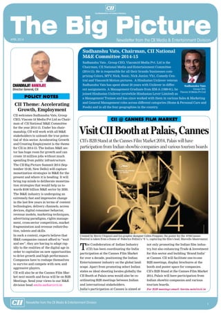 1
Newsletter from the CII Media & Entertainment Division
CII Theme: Accelerating
Growth, Employment
CII welcomes Sudhanshu Vats, Group
CEO, Viacom 18 Media Pvt Ltd as Chair-
man of CII National M&E Committee
for the year 2014-15. Under his chair-
manship, CII will work with all M&E
stakeholders to unleash the true poten-
tial of this sector. Accelerating Growth
and Creating Employment is the theme
for CII in 2014-15. The Indian M&E sec-
tor has huge room for growth and can
create 10 million jobs without much
spending from public infrastructure.
The CII Big Picture Summit 2014 (Sep-
tember 19-20, New Delhi) will capture
monetization strategies in M&E for the
present and where it is heading. It will
bring top minds to deliberate monetiza-
tion strategies that would help us to-
wards $100 billion M&E sector by 2020.
The M&E industry is undergoing an
extremely fast and impressive change
in the last few years in terms of content
technologies, delivery channels, access
devices, digital consumer behavior,
revenue models, marketing techniques,
advertising paradigms, rights manage-
ment, cross-sector competition, market
fragmentation and revenue redistribu-
tion, talents and skills.
In such a context, experts believe that
M&E companies cannot afford to “wait
and see”, they are having to adapt rap-
idly to the realities of the digital age in
order to capitalize on new opportunities
to drive growth and high performance.
Companies have to reshape themselves
to survive and compete with new, and
aggressive players.
CII will also be at the Cannes Film Mar-
ket next month and focus will be on B2B
Meetings. Send your views to our M&E
division head amita.sarkar@cii.in
POLICY NOTES
Chandrajit Banerjee
Director General, CII
CII @ CANNES FILM MARKET
The Confederation of Indian Industry
(CII) has been coordinating the India
participation at the Cannes Film Market
for over a decade, positioning the Indian
Entertainment industry on the global land-
scape. Apart from promoting select Indian
states as ideal shooting locales globally, the
CII Booth at Palais area would also be co-
ordinating B2B meetings between Indian
and international stakeholders.
India’s participation at Cannes is aimed at
not only promoting the Indian film indus-
try, but also enhancing Trade & Investment
for this sector and building ‘Brand India’
at Cannes. CII will facilitate one-to-one
B2B meetings, display brochures at the
booth and poster space for companies.
CII’s B2B Stand at the Cannes Film Market
2014, Palais will have participation from
Indian showbiz companies and various
tourism boards.
For B2B meetings email: kavita.saini@cii.in
VisitCIIBoothatPalais,Cannes
CII’s B2B Stand at the Cannes Film Market 2014, Palais will have
participation from Indian showbiz companies and various tourism boards
Created by Herve Chigioni and his graphic designer Gilles Frappier, the poster for the 67thCannes
Festival is taken from a frame of Federico Fellini’s “8 ½, capturing the film’s lead, Marcello Mastroianni
Sudhanshu Vats, Chairman, CII National
M&E Committee 2014-15
Sudhanshu Vats , Group CEO, Viacom18 Media Pvt. Ltd is the
Chairman, CII National Media and Entertainment Committee
(2014-15). He is responsible for all their brands/businesses com-
prising Colors, MTV, Nick, Sonic, Nick Junior, Vh1, Comedy Cen-
tral and Viacom18 Motion pictures. A Hindustan Unilever veteran
Sudhanshu Vats has spent about 20 years with Unilever in differ-
ent assignments. A Management Graduate from IIM-A (1989-91), he
joined Hindustan Unilever (erstwhile Hindustan Lever Limited) as
a Management Trainee and has since worked with them in various Sales & Marketing
and General Management roles across different categories (Home & Personal Care and
Foods) and in all the four geographies in the country.
Sudhanshu Vats
Group CEO,
Viacom 18 Media Pvt Ltd
Newsletter from the CII Media & Entertainment Divisionapril 2014
 