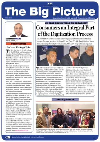 Newsletter from the CII Media & Entertainment Division

march 2014
november 2012

CII CEOs Round Table On Broadcast

Consumers an Integral Part
of the Digitization Process
Chandrajit Banerjee
Director General, CII

POLICY NOTES

The 5th CEO’s Round Table on Broadcast organised by Confederation of Indian
Industry discussed next steps for Phase III and Phase IV cable TV digitization. It was
attended, among others, by top broadcasters, MSOs, DTH operators among others

India at Vantage Point

T

he New Year has set the ball rolling
for the CII Media and Entertainment
division. We have had a successful 5th
CII CEOs Roundtable on Broadcast and a
fruitful association with the Ministry of
Information & Broadcasting in managing the India Pavilion at the European
Film Market, Berlin.
The CEOs Roundtable gave an opportunity for broadcast CEOs and other
stakeholders to get a clear perspective
of Phase III and Phase IV Cable TV
digitization process. Whereas the CII
participation at Berlin opened doors on
the emerging opportunities in the filmed
entertainment space.
India is at a vantage point in both broadcast and filmed entertainment space and
CII would want a united media and entertainment sector to make a headway to
achieve our dream of $100 billion media
and entertainment sector.
That’s why we have chosen Monetization
Strategies in Media as theme for the CII
Big Picture Summit (September 19-20,
New Delhi). CII Big Picture Summit 2014
will capture monetizization strategies
in M&E for the present and where it
is heading. It will bring top minds to
deliberate home grown monetization
strategies that will help us towards $100
billion M&E sector by 2020. The emerging monetization models will be deliberated and workable action plan initiated
at the Summit.
CII also looks forward to participation at
Cannes Film Market with a clear focus
on handholding regional films and participation of Indian states projecting film
locales to global filmmakers. Send your
views to our media and entertainment
division head amita.sarkar@cii.in

T

he Minister for Information and Broadcasting, Mr Manish Tewari has said the
digitization process during Phase-III and
IV would have to focus on the interest of
the consumers in order to ensure that they
were partners in the process rather than
adversaries. For this purpose, the industry
would have to run a focussed consumer
awareness campaign, whereby the consumer would have to be sensitized about
the benefits accruing from this process. The
Minister stated this while speaking at 5th
CEO’s Round Table on Broadcast organised
by Confederation of Indian Industry The
.
roundtable discussed next steps for Phase III

and Phase IV cable TV digitization.
Mr Bimal Julka, Secretary Ministry of
,
Information & Broadcasting, gave an overview of the various policy initiatives of the
Ministry and maintained that they have not
slowed down in their decisions.
Dr Rahul Khullar, Chairman, TRAI maintained that the industry is going through
a transition phase and all the stakeholders
should resolve their differences amicably for
the betterment of the industry
.
The tone for the meet was set by Sudhanshu
Vats, CEO Viacom18 Group, Uday Shankar,
CEO Star India in their initial remarks.

India @ Berlin

(L-R) Raghvendra Singh, Joint Secretary, MIB; Actress Huma Qureshi; Bimal Julka, Secretary, MIB; Acting Ambassador
Ajit Gupte & Amita Sarkar, DDG, CII at the inauguration of ‘Exhibition on Indian Cinema’ at Indian embassy, Berlin on the
sidelines of 64th Berlin International Film Festival, 6th February 2014

Newsletter from the CII Media & Entertainment Division

1

 