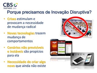 Porque precisamos de Inovação Disruptiva?
• Crises estimulam e
provocam a necessidade
de mudança radical
• Novas tecnologias trazem
mudança de
comportamentos
• Cenários não previsíveis
e instáveis são propícios
para ela
• Necessidade de criar algo
novo que ainda não existe
 
