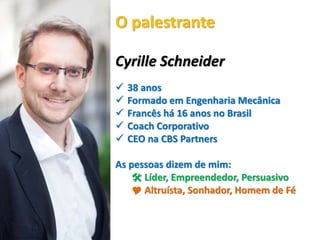 Cyrille Schneider
 38 anos
 Formado em Engenharia Mecânica
 Francês há 16 anos no Brasil
 Coach Corporativo
 CEO na CBS Partners
As pessoas dizem de mim:
 Líder, Empreendedor, Persuasivo
 Altruísta, Sonhador, Homem de Fé
O palestrante
 