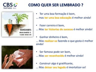 COMO QUER SER LEMBRADO ?
• Ter uma boa formação é bom,
... mas ter uma boa educação é melhor ainda!
• Fazer carreira é bom,
... Mas ter historias de sucesso é melhor ainda!
• Ganhar dinheiro é bom,
... Mas realizar-se fazendo o que gosta é melhor
ainda!
• Ser famoso pode ser bom,
... Mas ser reconhecido é melhor ainda!
• Construir algo é gratificante,
... Mas deixar seu legado é imortalizar-se!
 