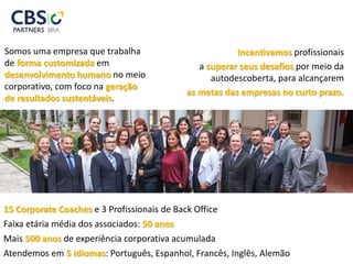 Somos uma empresa que trabalha
de forma customizada em
desenvolvimento humano no meio
corporativo, com foco na geração
de resultados sustentáveis.
Incentivamos profissionais
a superar seus desafios por meio da
autodescoberta, para alcançarem
as metas das empresas no curto prazo.
15 Corporate Coaches e 3 Profissionais de Back Office
Faixa etária média dos associados: 50 anos
Mais 500 anos de experiência corporativa acumulada
Atendemos em 5 idiomas: Português, Espanhol, Francês, Inglês, Alemão
 