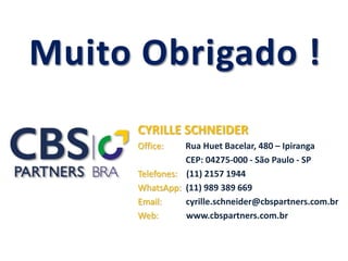 Muito obrigado !
CYRILLE SCHNEIDER
Office: Rua Huet Bacelar, 480 – Ipiranga
CEP: 04275-000 - São Paulo - SP
Telefones: (11) 2157 1944
WhatsApp: (11) 989 389 669
Email: cyrille.schneider@cbspartners.com.br
Web: www.cbspartners.com.br
 
