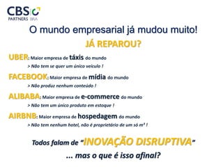 O mundo empresarial já mudou muito!
JÁ REPAROU?
UBER: Maior empresa de táxis do mundo
> Não tem se quer um único veículo !
FACEBOOK: Maior empresa de mídia do mundo
> Não produz nenhum conteúdo !
ALIBABA: Maior empresa de e-commerce do mundo
> Não tem um único produto em estoque !
AIRBNB: Maior empresa de hospedagem do mundo
> Não tem nenhum hotel, não é proprietário de um só m² !
Todos falam de “INOVAÇÃO DISRUPTIVA”
... mas o que é isso afinal?
 