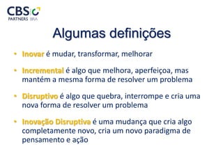 Algumas definições
• Inovar é mudar, transformar, melhorar
• Incremental é algo que melhora, aperfeiçoa, mas
mantém a mesma forma de resolver um problema
• Disruptivo é algo que quebra, interrompe e cria uma
nova forma de resolver um problema
• Inovação Disruptiva é uma mudança que cria algo
completamente novo, cria um novo paradigma de
pensamento e ação
 