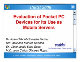 CIICC 2006
Evaluation of Pocket PC
Devices for its Use as
Mobile Servers
Dr. Juan Gabriel González Serna.
Dra. Azucena Montes Rendón.
Dr. Víctor Jesús Sosa Sosa.
M.C. Juan Carlos Olivares Rojas.
Ciudad Madero, Tamaulipas, México, noviembre de 2006.
 