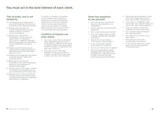 1918 Code of Ethics – Your practical guide
This includes, but is not
limited to:
3.1	encouraging your organisation
to put fair treatment of clients at
the centre of its corporate culture;
3.2	basing your decisions on
a clear understanding of client
needs, priorities, concerns
and circumstances;
3.3	giving your client all the
information, of which you are
aware, which is needed for
your client to make an informed
decision provided that information
is not confidential to another
client;
3.4	making sure the promises you
make to clients about a product’s
performance and the after sales
service is true;
3.5	respecting confidential information
of clients, former clients and
potential clients;
3.6	ensuring you do not use
information from work improperly
and/or to your personal or
business advantage;
3.7	turning down work when a conflict
of interest exists between you or
your employer and the client; and
3.8	refusing to act when a conflict of
interest exists, save where acting
in these circumstances is expressly
permitted by a regulator.
A conflict of interest is a situation
which someone has competing
professional or personal interests.
Depending on the circumstances,
there may be a perceived rather
than an actual conflict of interest.
Both perceived and actual conflicts
must be dealt with appropriately.
Conflicts of interest can
arise where:
•	You owe, or your firm or employer
owes, separate duties to two or
more clients in relation to the same
or related matters and those duties
conflict or there is a significant risk
they may conflict; or
•	Your duty to act in the best
interests of any client conflicts,
or there is a significant risk it may
conflict, with your own interests.
You must act in the best interest of each client.
Some key questions
to ask yourself:
•	Am I acting fairly towards this
client or my employer or my
colleagues?
•	 Are my opinions and statements
objective?
•	 Am I being honest and truthful?
•	How can I better help my client
to make capable and confident
decisions?
•	Would I like to be treated
in this way if I were a client?
•	Is this in the best interests
of my client or my bonus?
•	 Do I try to cover up my mistakes?
•	Does my organisation reward
arrangements that deliver fair
treatment to customers as well
as offer incentives to help
employees grow the business?
•	Are employees rewarded in ways
which encourage them to put
their client’s best interests first?
•	If the client is vulnerable, what
extra steps can I take to make sure
I act in my client’s best interest?
•	How can I help my clients to
understand financial services?
•	Do I provide clear information
pre- and post-sale?
•	 Do I listen to my clients or just
hear them?
•	Will acting for this client
compromise my position?
•	If I act for this client will it harm
them or be to the detriment
of another client?
 