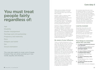 While we are probably all familiar
with those two terms, it is worth
outlining what they mean and how
they compare.
Equality is about creating a fairer
society, where everyone can
participate and fulfil their potential.
It is about addressing unfair
discrimination based on being part
of a particular group – for example,
women being paid less than men
for doing exactly the same job.
Diversity is about recognising that
everyone is different in some way.
It is about creating a workplace
culture that respects and values those
differences – for example, recognising
that in working for a worldwide group,
you will come across colleagues who
are more sensitive to certain things
than you are. So one is about making
things equal and the other is about
respecting differences.
Be aware of your influence
There is a further dimension to this
core duty. We may think of it as being
about the people we work with, but
it also encompasses how we insure
people, how we settle their claims
and how we engage with agents
and suppliers to deliver our products
and services. So think not just of the
people you meet at work, but all those
whose lives you influence through the
work you do and how you do it.
That is why equality and diversity
need to be borne in mind when
drafting an insurance policy and
setting your pricing strategy. In fact,
it has been a prominent issue in recent
years, following the ruling in 2011 by
the European Court of Justice that
insurers were no longer able to rely
on gender as a rating factor.
As insurance becomes even more
of a global business, our work brings
us into contact with an enormous
diversity of cultures and the different
ways of doing business these produce.
This core duty reminds us to treat
everyone fairly and with respect.
Understanding how they are similar
and how they are different, and
why, are vital steps to building the
understanding and confidence of
successful business relationships.
Lead by example
Remember that while you may
not be responsible for writing
or monitoring your firm’s policies
and procedures on equality
and diversity, you are responsible
for ensuring they are acted upon.
Setting an example in such
circumstances is an explicit part
of this core duty.
Five things to remember
about this core duty
1.	 It is about remembering everyone
is an individual…	
	 and deserves to be treated as such.
2.	 It is about treating everyone
with equal respect…
	 and with equality of opportunity.
3.	 It is about putting yourself
in someone else’s shoes…
	 and seeing things from their
perspective.
4.	 It is about challenging unfair
practices…
	 not just ignoring them, hoping
they’ll go away.
5.	 It is about everyone you deal
with at work…
	 not just clients and work colleagues.
You must treat
people fairly
regardless of:
2726 Code of Ethics – Your practical guide
Age
Disability
Gender reassignment
Marriage and civil partnership
Pregnancy and maternity
Race
Religion and belief
Sex
Sexual orientation
This core duty seems to cover a lot of issues,
however they can all be summed up in two
words: equality and diversity.
Core duty 5
 
