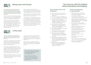 1312 Code of Ethics – Your practical guide 13
This includes, but is not
limited to:
2.1	 being honest and trustworthy;
2.2 being reliable, dependable and
respectful;
2.3	 not taking unfair advantage of a
client, a colleague or a third party;
2.4	 not bringing the financial services
industry or the Chartered
Insurance Institute into disrepute
whether through your actions
in work or outside work;
2.5 not offering or accepting gifts,
hospitality or services which
could, or might appear to, imply
an improper obligation;
2.6	promoting professional standards
within the industry;
2.7	 encouraging your organisation
to produce an ethical code;
2.8	making sure your Chartered
Insurance Institute membership
or chartered status is described
correctly;
2.9 informing the Chartered Insurance
Institute of any change in your
work or circumstances which affect
your membership or chartered
status; and
2.10 operating both professionally
and in a financially responsible
manner including avoiding
personal insolvency.
Some key questions
to ask yourself:
•	What would an outsider think
of what I am doing, and does
this matter ethically?
•	 How would my actions look
to the Chartered Insurance Institute?
•	Should I discuss my proposed
actions with my superior or another
appropriate person or the Chartered
Insurance Institute?
•	Do I know if my organisation
has an ethical code and do I fully
understand it?
•	Does my organisation reward
good ethical behaviour?
•	Does my organisation follow
a whistle blowing policy?
•	How can I promote trust in my
organisation and the financial
services industry?
•	 Do people trust me? If not,
why not?
•	 Do I think it is OK if I don’t
get caught?
•	Do I say “show me where it says
I can’t” or do I say “is this ethical”?
•	Why am I being entertained
or offered hospitality?
You must act with the highest
ethical standards and integrity.
You work for a small insurance broker,
on its commercial lines side. You have
just had a call from a client who wanted
to know about the level of commission in
the renewal premium they have just been
asked for.
This is a new one for you and you agree
to call her back. In your manager’s office,
he points out a particular percentage to
you from a schedule for that insurer.
You take note of that percentage, but
ask what the other amounts are for.
“They’re for admin things that you don’t
have to bother about.”, he replies. “Just
stick to the number I pointed out to
you”, he emphasises. You ring the client
back and tell her the figure that the
manager told you.
She is surprised and lets slip that
another broker she has been speaking to
has suggested your firm gets a lot more.
“Are you being open with me?” she asks.
Does being open mean telling her what
your firm wants her to hear, or telling her
what she has a right to know?
You stall her for a moment and call over
the manager, who takes the call. He hints
at a misunderstanding and outlines for
her a number of small amounts the firm
earns for taking services off the hands of
the insurer, “…so we can provide you with
a closer and more tailored service”, he
concludes. You make a note to bring this
up at your appraisal next week.
Being open and honestCase
Study 1
You are a senior claims manager at a
mid-sized insurer, attending a charity
dinner as the guest of a firm of loss
adjusters.
It has been an enjoyable evening, helped
along by the excellence of a particular
wine that your hosts arranged for the
table. You mention that it is one of your
husband’s favourite wines.
The following weekend, a case of that
very same wine is delivered to your home
address, with a friendly message for your
husband from the adjusting firm. You
access your firm’s intranet site to check
its business gifts policy and find that it
covers employees, but not spouses.
Does acting ethically mean you follow the
rules about what you have to do, or does
it mean being guided by what you think is
the right thing to do?
You point out to your husband that the
business gifts policy refers to certain
corporate values. You then email the loss
adjusting firm, asking them to arrange to
take it back.
Later at work, you report the issue to
the procurement manager and suggest
he puts a warning flag on that adjuster’s
account.
A fine wineCase
Study 2
These case studies demonstrate
that making decisions according
to high ethical standards
is not always easy.
It is important to be able to
reflect on the underlying values
involved and see an issue from
the perspective of the different
people involved.
 