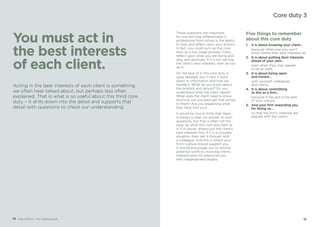 1514 Code of Ethics – Your practical guide
You must act in
the best interests
of each client.
Those questions are important,
for one skill that differentiates a
professional from others is the ability
to stop and reflect upon your actions.
In fact, you could sum up this core
duty as a two stage process: firstly,
reflect upon what you are doing and
why, and secondly, if it is not serving
the client’s best interests, then do not
do it.
On the face of it, this core duty is
quite detailed, but in fact, it boils
down to information and how we
handle it. What do you know about
the product and service? Do you
understand what the client needs?
What does the client need to know
and how can you best get that across
to them? Are you respecting what
they have told you?
It would be nice to think that there
is always a clear cut answer to such
questions, but that is often not the
case. So what this core duty tells us
is, if in doubt, always put the client’s
best interests first. If it is a complex
situation, then talk it through with
a colleague. And this is where your
firm’s culture should support you.
It should encourage you to resolve
potential conflicts involving clients’
interests and not pressurise you
with inappropriate targets.
Five things to remember
about this core duty
1.	 It is about knowing your client…
	 because otherwise you won’t
know where their best interests lie.
2.	 It is about putting their interests
ahead of your own…
	 even when they may appear
to be at odds.
3.	 It is about being open
and honest…
	 with yourself, colleagues
and clients.
4.	 It is about committing
to this as a firm…
	 because it has got to be part
of your culture.
5.	 And your firm rewarding you
for doing so…
	 so that the firm’s interests are
aligned with the clients.
Acting in the best interests of each client is something
we often hear talked about, but perhaps less often
explained. That is what is so useful about this third core
duty – it drills down into the detail and supports that
detail with questions to check our understanding.
Core duty 3
 