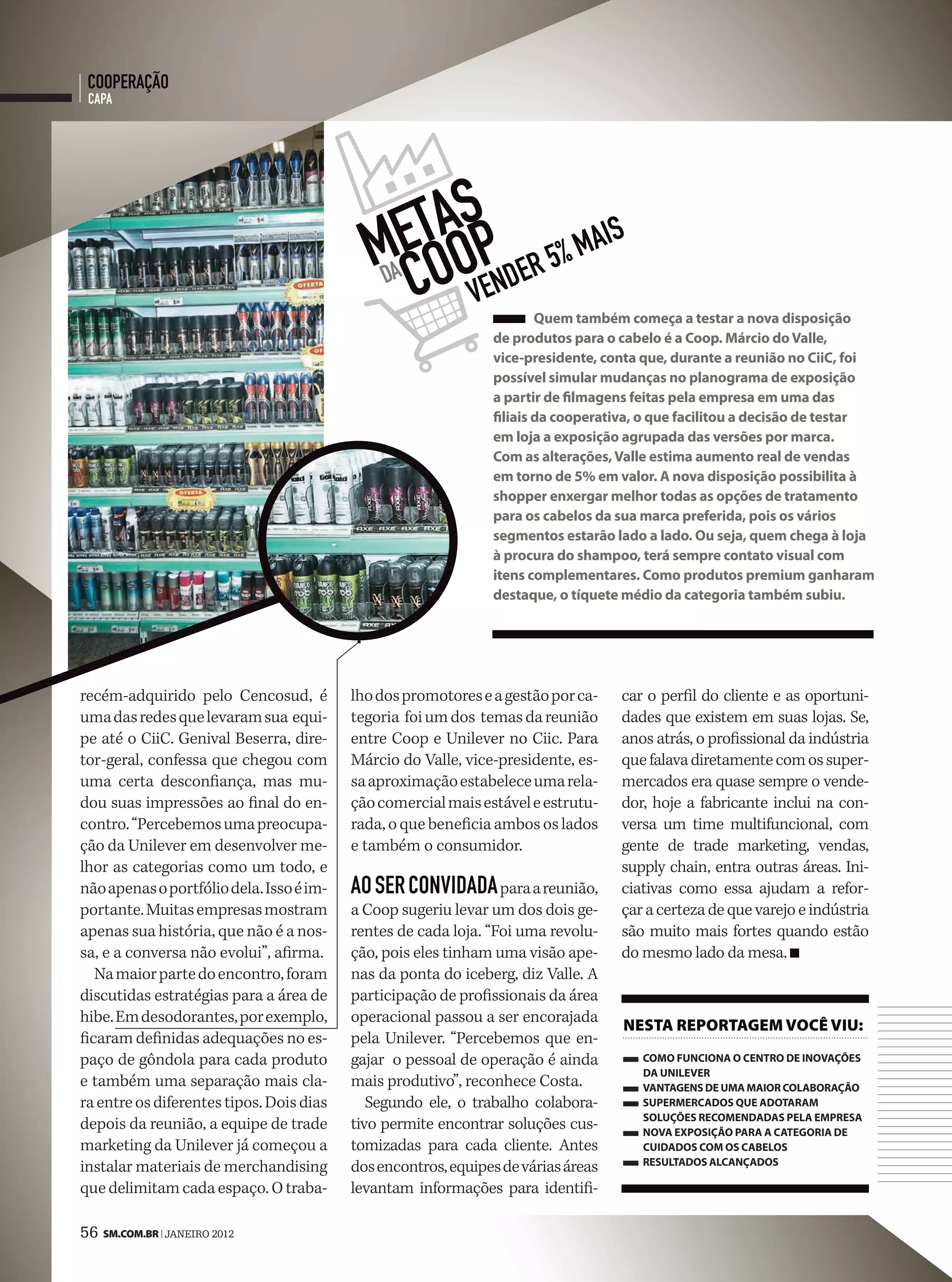 cooperação
 capa




                                               tasp 5% mais
                                             mecoo ender
                                               da
                                                  v
                                                                       Quem também começa a testar a nova disposição
                                                               de produtos para o cabelo é a Coop. Márcio do Valle,
                                                               vice-presidente, conta que, durante a reunião no CiiC, foi
                                                               possível simular mudanças no planograma de exposição
                                                               a partir de filmagens feitas pela empresa em uma das
                                                               filiais da cooperativa, o que facilitou a decisão de testar
                                                               em loja a exposição agrupada das versões por marca.
                                                               Com as alterações, Valle estima aumento real de vendas
                                                               em torno de 5% em valor. A nova disposição possibilita à
                                                               shopper enxergar melhor todas as opções de tratamento
                                                               para os cabelos da sua marca preferida, pois os vários
                                                               segmentos estarão lado a lado. Ou seja, quem chega à loja
                                                               à procura do shampoo, terá sempre contato visual com
                                                               itens complementares. Como produtos premium ganharam
                                                               destaque, o tíquete médio da categoria também subiu.




recém-adquirido pelo Cencosud, é          lho dos promotores e a gestão por ca-    car o perfil do cliente e as oportuni-
uma das redes que levaram sua equi-       tegoria foi um dos temas da reunião      dades que existem em suas lojas. Se,
pe até o CiiC. Genival Beserra, dire-     entre Coop e Unilever no Ciic. Para      anos atrás, o profissional da indústria
tor-geral, confessa que chegou com        Márcio do Valle, vice-presidente, es-    que falava diretamente com os super-
uma certa desconfiança, mas mu-           sa aproximação estabelece uma rela-      mercados era quase sempre o vende-
dou suas impressões ao final do en-       ção comercial mais estável e estrutu-    dor, hoje a fabricante inclui na con-
contro. “Percebemos uma preocupa-         rada, o que beneficia ambos os lados     versa um time multifuncional, com
ção da Unilever em desenvolver me-        e também o consumidor.                   gente de trade marketing, vendas,
lhor as categorias como um todo, e                                                 supply chain, entra outras áreas. Ini-
não apenas o portfólio dela. Isso é im-   ao ser convidada para a reunião,         ciativas como essa ajudam a refor-
portante. Muitas empresas mostram         a Coop sugeriu levar um dos dois ge-     çar a certeza de que varejo e indústria
apenas sua história, que não é a nos-     rentes de cada loja. “Foi uma revolu-    são muito mais fortes quando estão
sa, e a conversa não evolui”, afirma.     ção, pois eles tinham uma visão ape-     do mesmo lado da mesa.
   Na maior parte do encontro, foram      nas da ponta do iceberg, diz Valle. A
discutidas estratégias para a área de     participação de profissionais da área
hibe. Em desodorantes, por exemplo,       operacional passou a ser encorajada
                                                                                   neSta reportageM você viu:
ficaram definidas adequações no es-       pela Unilever. “Percebemos que en-
paço de gôndola para cada produto         gajar o pessoal de operação é ainda         COMO funCiOnA O CentrO de inOVAções
                                                                                      dA unileVer
e também uma separação mais cla-          mais produtivo”, reconhece Costa.           VAntAgens de uMA MAiOr COlAbOrAçãO
ra entre os diferentes tipos. Dois dias      Segundo ele, o trabalho colabora-        superMerCAdOs Que AdOtArAM
                                                                                      sOluções reCOMendAdAs pelA eMpresA
depois da reunião, a equipe de trade      tivo permite encontrar soluções cus-        nOVA expOsiçãO pArA A CAtegOriA de
marketing da Unilever já começou a        tomizadas para cada cliente. Antes          CuidAdOs COM Os CAbelOs
                                                                                      resultAdOs AlCAnçAdOs
instalar materiais de merchandising       dos encontros, equipes de várias áreas
que delimitam cada espaço. O traba-       levantam informações para identifi-

56 SM.coM.br | JANEIRO 2012
 