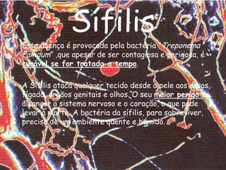 Sífilis Esta doença é provocada pela bactéria ”TreponemaPallidum” ,que apesar de ser contagiosa e perigosa, é curável se for tratada a tempo. A Sífilis ataca qualquer tecido desde a pele aos ossos, fígado, órgãos genitais e olhos. O seu maior perigo é alcançar a sistema nervoso e o coração, o que pode levar à morte. A bactéria da sífilis, para sobreviver, precisa de um ambiente quente e húmido.