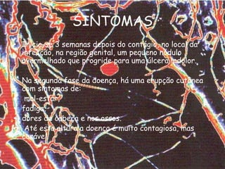 SINTOMASInicia-se 3 semanas depois do contágio, no local da infecção, na região genital, um pequeno nódulo avermelhado que progride para uma úlcera indolor. Na segunda fase da doença, há uma erupção cutânea com sintomas de:mal-estar,fadiga, dores de cabeça e nos ossos.Até esta altura a doença é muito contagiosa, mas curável.