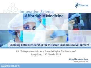 Innovative Science
                 Affordable Medicine




      Enabling Entrepreneurship for Inclusive Economic Development

           CII: ‘Entrepreneurship as a Growth Engine for Karnataka’
                          Bangalore, 15th March, 2013
                                                            Kiran Mazumdar Shaw
                                                                  CMD, Biocon Ltd

www.biocon.com
 