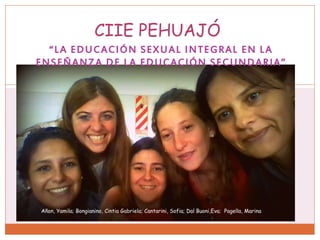 “LA EDUCACIÓN SEXUAL INTEGRAL EN LA
ENSEÑANZA DE LA EDUCACIÓN SECUNDARIA”
CIIE PEHUAJÓ
Añon, Yamila; Bongianino, Cintia Gabriela; Cantarini, Sofia; Dal Buoni,Eva; Pagella, Marina
 