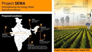 Project SEWA
(Strengthening the Energy Water
Agriculture Nexus)
Proposed Locations:
Project Timeline: August 2021-August 2026
West Bengal:
Hooghly, Purba and Paschim Bardhaman,
Hooghly, Bankura, Nadia, Jhargram, Purulia,
Paschim Medinipur, Murshidabad, Birbhum.
Jharkhand:
Gumla, Pakur,
Sahebganj, Jamtara
Manipur:
Churachandpur, Ukhrul,
Kamjong, Kakching
Meghalaya:
Ri Bhoi, West Jaintia
Hills, East Jaintia
Hills
Sikkim:
East Sikkim and
West Sikkim
 