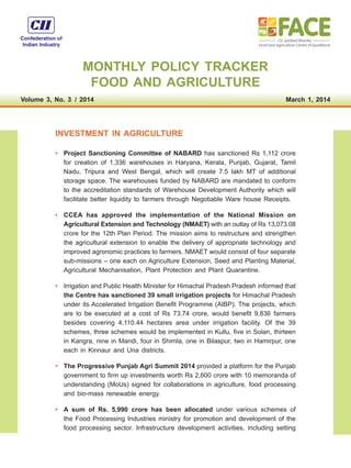 MONTHLY POLICY TRACKER
FOOD AND AGRICULTURE
Volume 3, No. 3  /  2014 March 1, 2014
INVESTMENT IN AGRICULTURE
•	 Project Sanctioning Committee of NABARD has sanctioned Rs 1,112 crore
for creation of 1,336 warehouses in Haryana, Kerala, Punjab, Gujarat, Tamil
Nadu, Tripura and West Bengal, which will create 7.5 lakh MT of additional
storage space. The warehouses funded by NABARD are mandated to conform
to the accreditation standards of Warehouse Development Authority which will
facilitate better liquidity to farmers through Negotiable Ware house Receipts.
•	 CCEA has approved the implementation of the National Mission on
Agricultural Extension and Technology (NMAET) with an outlay of Rs 13,073.08
crore for the 12th Plan Period. The mission aims to restructure and strengthen
the agricultural extension to enable the delivery of appropriate technology and
improved agronomic practices to farmers. NMAET would consist of four separate
sub-missions – one each on Agriculture Extension, Seed and Planting Material,
Agricultural Mechanisation, Plant Protection and Plant Quarantine.
•	 Irrigation and Public Health Minister for Himachal Pradesh Pradesh informed that
the Centre has sanctioned 39 small irrigation projects for Himachal Pradesh
under its Accelerated Irrigation Benefit Programme (AIBP). The projects, which
are to be executed at a cost of Rs 73.74 crore, would benefit 9,836 farmers
besides covering 4,110.44 hectares area under irrigation facility. Of the 39
schemes, three schemes would be implemented in Kullu, five in Solan, thirteen
in Kangra, nine in Mandi, four in Shimla, one in Bilaspur, two in Hamirpur, one
each in Kinnaur and Una districts.
•	 The Progressive Punjab Agri Summit 2014 provided a platform for the Punjab
government to firm up investments worth Rs 2,600 crore with 10 memoranda of
understanding (MoUs) signed for collaborations in agriculture, food processing
and bio-mass renewable energy.
•	 A sum of Rs. 5,990 crore has been allocated under various schemes of
the Food Processing Industries ministry for promotion and development of the
food processing sector. Infrastructure development activities, including setting
 