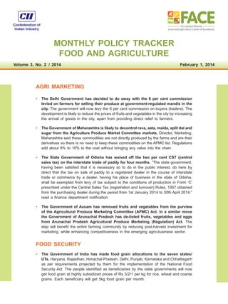MONTHLY POLICY TRACKER
FOOD AND AGRICULTURE
Volume 3, No. 2  / 2014
 

February 1, 2014

AGRI MARKETING
•	 The Delhi Government has decided to do away with the 6 per cent commission
levied on farmers for selling their produce at government-regulated mandis in the
city. The government will now levy the 6 per cent commission on buyers (traders). The
development is likely to reduce the prices of fruits and vegetables in the city by increasing
the arrival of goods in the city, apart from providing direct relief to farmers.
•	 The Government of Maharashtra is likely to decontrol rava, aata, maida, split dal and
sugar from the Agriculture Produce Market Committee markets. Director, Marketing,
Maharashtra said these commodities are not directly produced by the farms and are their
derivatives so there is no need to keep these commodities on the APMC list. Regulations
add about 8% to 10% to the cost without bringing any value into the chain.
•	 The State Government of Odisha has waived off the two per cent CST (central
sales tax) on the interstate trade of paddy for four months. “The state government,
having been satisfied that it is necessary so to do in the public interest, do here by
direct that the tax on sale of paddy to a registered dealer in the course of interstate
trade or commerce by a dealer, having his place of business in the state of Odisha,
shall be exempted from levy of tax subject to the conditions of production in Form ‘C’
prescribed under the Central Sales Tax (registration and turnover) Rules, 1957 obtained
from the purchasing dealer during the period from 1st January 2014 to 30th April 2014,”
read a finance department notification.
•	 The Government of Assam has removed fruits and vegetables from the purview
of the Agricultural Produce Marketing Committee (APMC) Act. In a similar move
the Government of Arunachal Pradesh has de-listed fruits, vegetables and eggs
from Arunachal Pradesh Agricultural Produce Marketing (Regulation) Act. The
step will benefit the entire farming community by reducing post-harvest investment for
marketing, while enhancing competitiveness in the emerging agro-business sector.

FOOD SECURITY
•	 The Government of India has made food grain allocations to the seven states/
UTs. Haryana, Rajasthan, Himachal Pradesh, Delhi, Punjab, Karnataka and Chhattisgarh
as per requirements projected by them for the implementation of the National Food
Security Act. The people identified as beneficiaries by the state governments will now
get food grain at highly subsidized prices of Rs 3/2/1 per kg for rice, wheat and coarse
grains. Each beneficiary will get 5kg food grain per month.

 