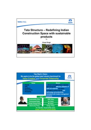 Tata Structura – Redefining Indian
Construction Space with sustainable
products
1
by
Vineet Singh
2
Tata Steel’s Vision:
We aspire to be the global steel industry benchmark for
Value Creation and Corporate Citizenship
For Tata Steel, Sustainability means
Another Century of Inclusive Growth
• Integrity
• Unity
• Excellence
• Responsibility
• Pioneering
Values Mission
…strives to strengthen India’s industrial
base through the effective utilization of
staff and materials. The means
envisaged to achieve this are high
technology and productivity,
consistent with modern management
practices.
TCoC
Sustainability Policy
Environment Policy
Climate Change Policy
CSR Policy
AA Policy
HR Policy
Biodiversity Policy Energy Policy
 