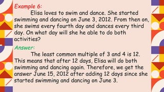 Example 6:
Elisa loves to swim and dance. She started
swimming and dancing on June 3, 2012. From then on,
she swims every fourth day and dances every third
day. On what day will she he able to do both
activities?
Answer:
The least common multiple of 3 and 4 is 12.
This means that after 12 days, Elisa will do both
swimming and dancing again. Therefore, we get the
answer June 15, 2012 after adding 12 days since she
started swimming and dancing on June 3.
 