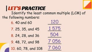 LET’S PRACTICE
Identify the least common multiple (LCM) of
the following numbers:
6. 40 and 60 ______
7. 25, 35, and 45 ______
8. 24, 28, and 36 ______
9. 48, 72, and 98 ______
10. 60, 78, and 108 ______
120
1 575
504
7 056
7 060
 